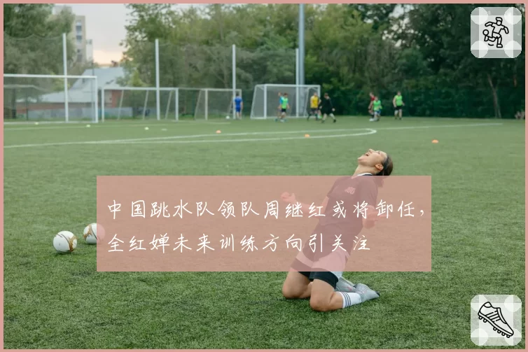 中国跳水队领队周继红或将卸任，全红婵未来训练方向引关注