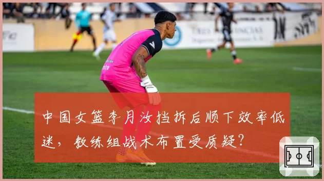中国女篮李月汝挡拆后顺下效率低迷，教练组战术布置受质疑？