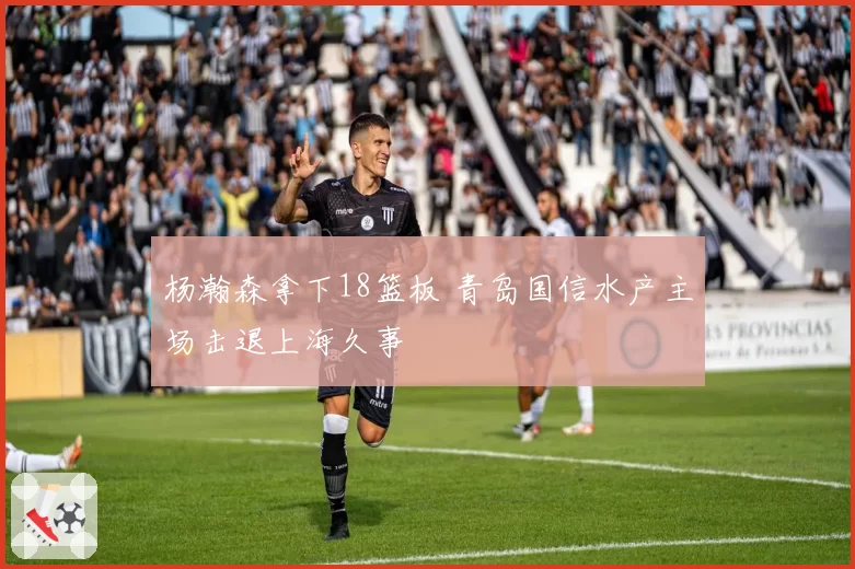 杨瀚森拿下18篮板 青岛国信水产主场击退上海久事