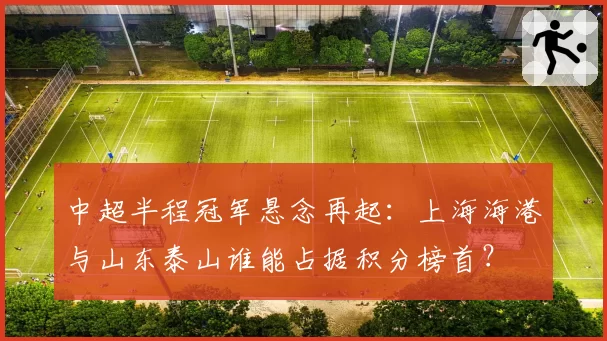 中超半程冠军悬念再起：上海海港与山东泰山谁能占据积分榜首？