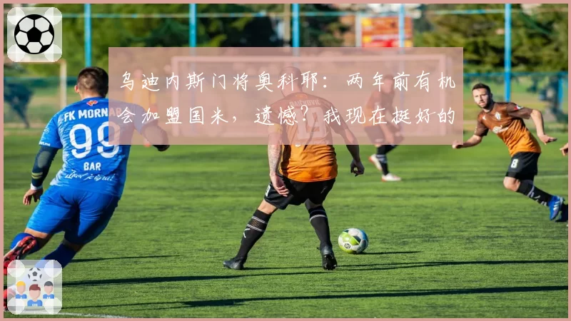 乌迪内斯门将奥科耶:两年前有机会加盟国米,遗憾?我现在挺好的