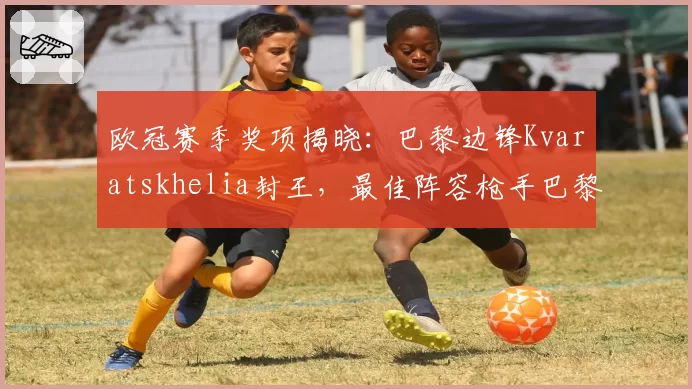 欧冠赛季奖项揭晓：巴黎边锋Kvaratskhelia封王，最佳阵容枪手巴黎霸榜