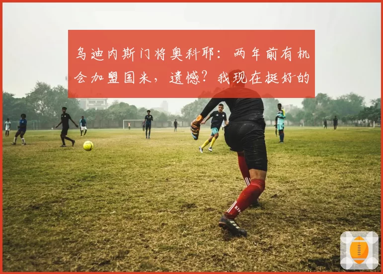乌迪内斯门将奥科耶:两年前有机会加盟国米,遗憾?我现在挺好的