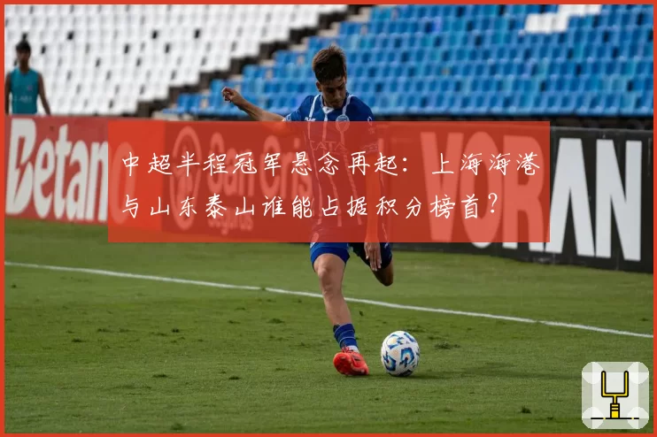 中超半程冠军悬念再起：上海海港与山东泰山谁能占据积分榜首？
