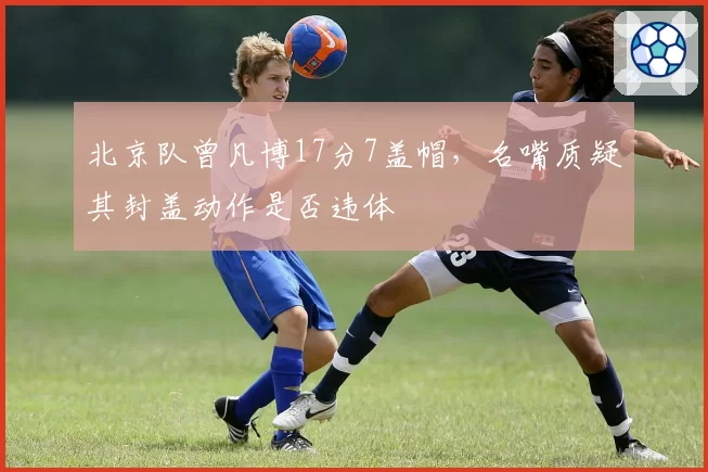 北京队曾凡博17分7盖帽，名嘴质疑其封盖动作是否违体