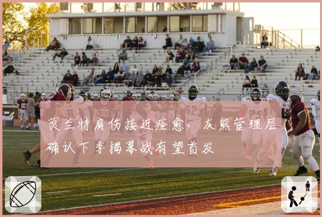 莫兰特肩伤接近痊愈,灰熊管理层确认下季揭幕战有望首发