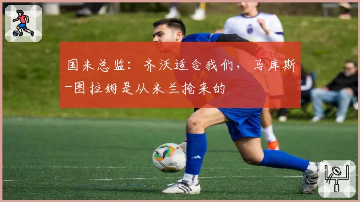 国米总监：齐沃适合我们，马库斯-图拉姆是从米兰抢来的