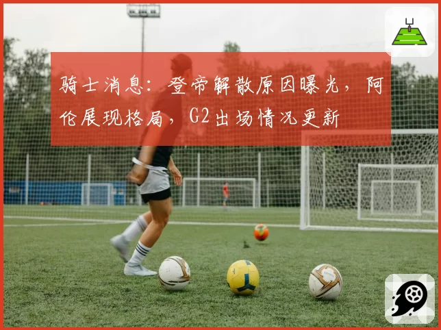 骑士消息：登帝解散原因曝光，阿伦展现格局，G2出场情况更新