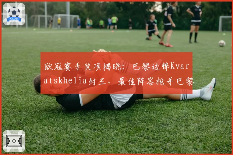 欧冠赛季奖项揭晓：巴黎边锋Kvaratskhelia封王，最佳阵容枪手巴黎霸榜