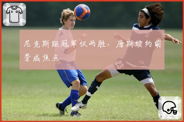 尼克斯距冠军仅两胜,唐斯续约前景成焦点
