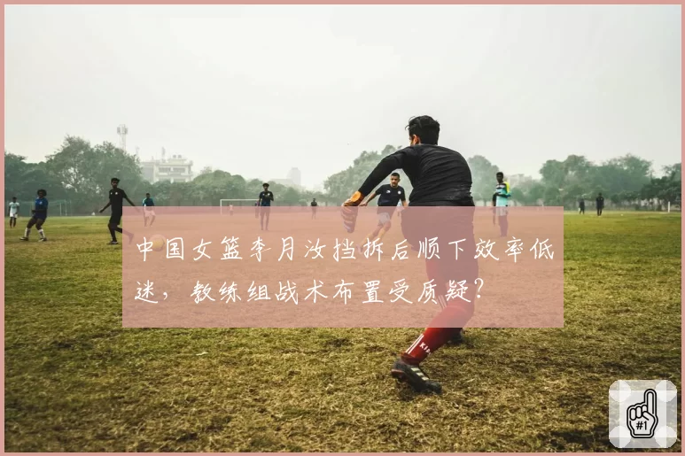 中国女篮李月汝挡拆后顺下效率低迷，教练组战术布置受质疑？