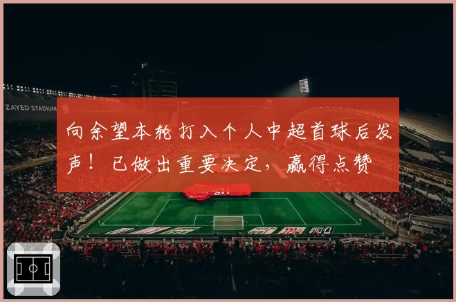 向余望本轮打入个人中超首球后发声！已做出重要决定，赢得点赞