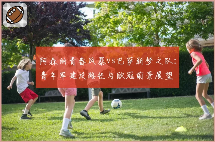 阿森纳青春风暴vs巴萨新梦之队:青年军建设路径与欧冠前景展望