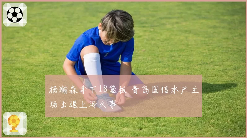 杨瀚森拿下18篮板 青岛国信水产主场击退上海久事