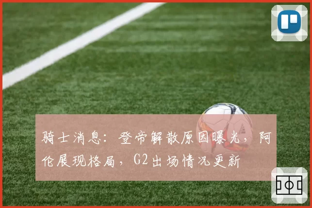 骑士消息：登帝解散原因曝光，阿伦展现格局，G2出场情况更新