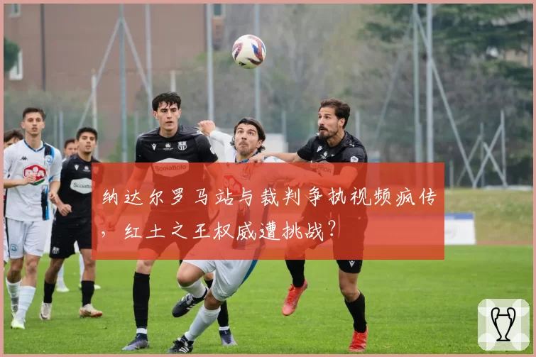纳达尔罗马站与裁判争执视频疯传,红土之王权威遭挑战?