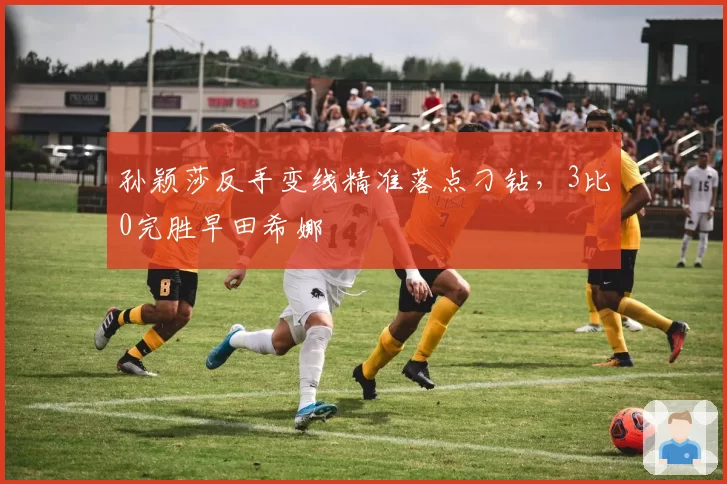 孙颖莎反手变线精准落点刁钻，3比0完胜早田希娜