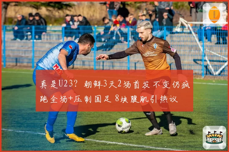 真是U23?朝鲜3天2场首发不变仍疯跑全场+压制国足 8块腹肌引热议