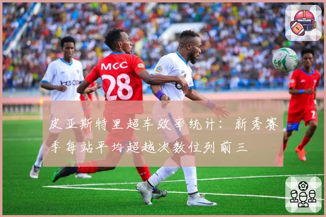 皮亚斯特里超车效率统计：新秀赛季每站平均超越次数位列前三
