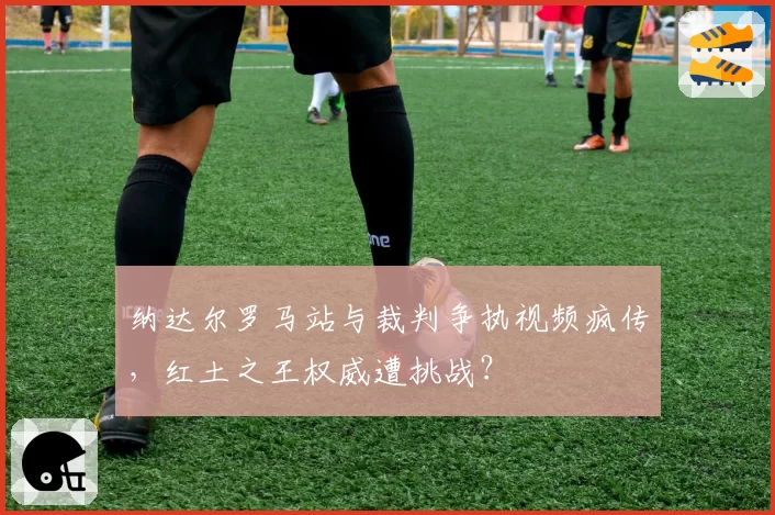 纳达尔罗马站与裁判争执视频疯传,红土之王权威遭挑战?