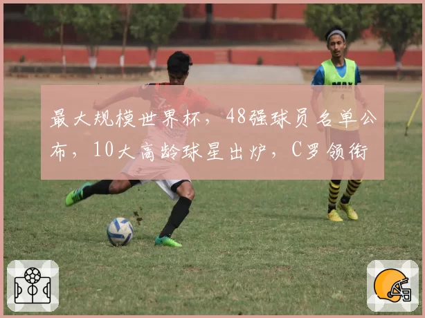 最大规模世界杯,48强球员名单公布,10大高龄球星出炉,C罗领衔