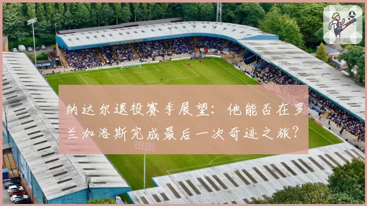 纳达尔退役赛季展望：他能否在罗兰加洛斯完成最后一次奇迹之旅？