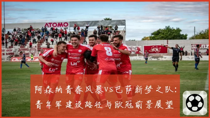 阿森纳青春风暴vs巴萨新梦之队:青年军建设路径与欧冠前景展望