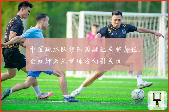 中国跳水队领队周继红或将卸任，全红婵未来训练方向引关注