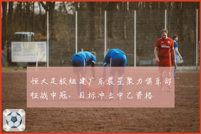恒大足校组建广东晨星聚力俱乐部征战中冠,目标冲击中乙资格