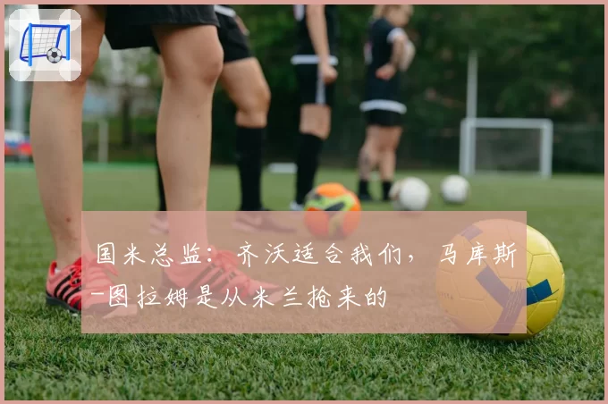 国米总监：齐沃适合我们，马库斯-图拉姆是从米兰抢来的
