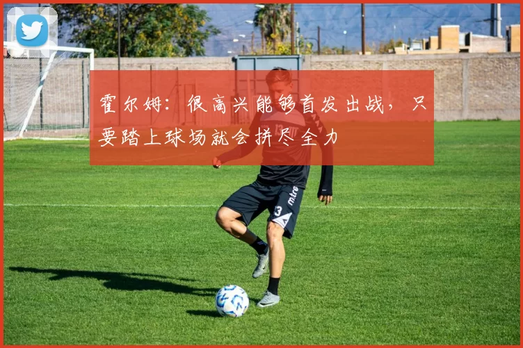 霍尔姆:很高兴能够首发出战,只要踏上球场就会拼尽全力